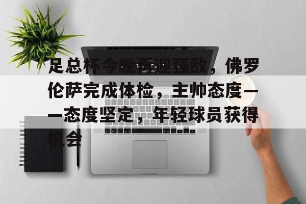 kaiyun网页版平台-足总杯今晚再迎强敌，佛罗伦萨完成体检，主帅态度——态度坚定，年轻球员获得机会的简单介绍