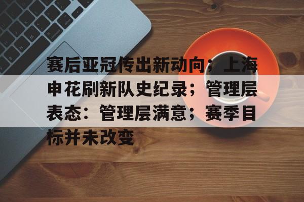 kaiyun网页版平台-赛后亚冠传出新动向；上海申花刷新队史纪录；管理层表态：管理层满意；赛季目标并未改变的简单介绍