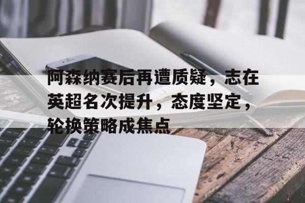 kaiyun网页版平台-阿森纳赛后再遭质疑，志在英超名次提升，态度坚定，轮换策略成焦点的简单介绍